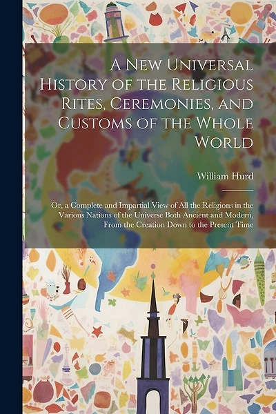 A New Universal History of the Religious Rites, Ceremonies, and Customs of the Whole World: Or, a Complete and Impartial View of All the Religions in the Various Nations of the Universe Both Ancient and Modern, From the Creation Down to the Present Time