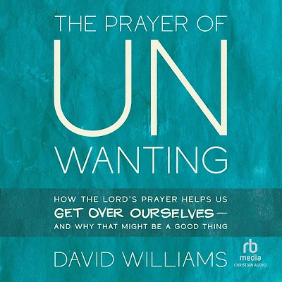 the Prayer of Unwanting: How Lord's Helps Us Get Over Ourselves--and Why That Might Be a Good Thing