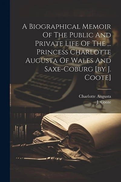A Biographical Memoir Of The Public And Private Life Of The ... Princess Charlotte Augusta Of Wales And Saxe-coburg [by J. Coote