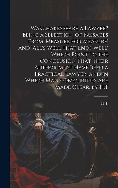 Was Shakespeare a Lawyer? Being a Selection of Passages From 'measure for Measure' and 'all's Well That Ends Well' Which Point to the Conclusion That Their Author Must Have Been a Practical Lawyer, and in Which Many Obscurities Are Made Clear