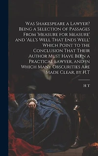 Was Shakespeare a Lawyer? Being a Selection of Passages From 'measure for Measure' and 'all's Well That Ends Well' Which Point to the Conclusion That Their Author Must Have Been a Practical Lawyer, and in Which Many Obscurities Are Made Clear