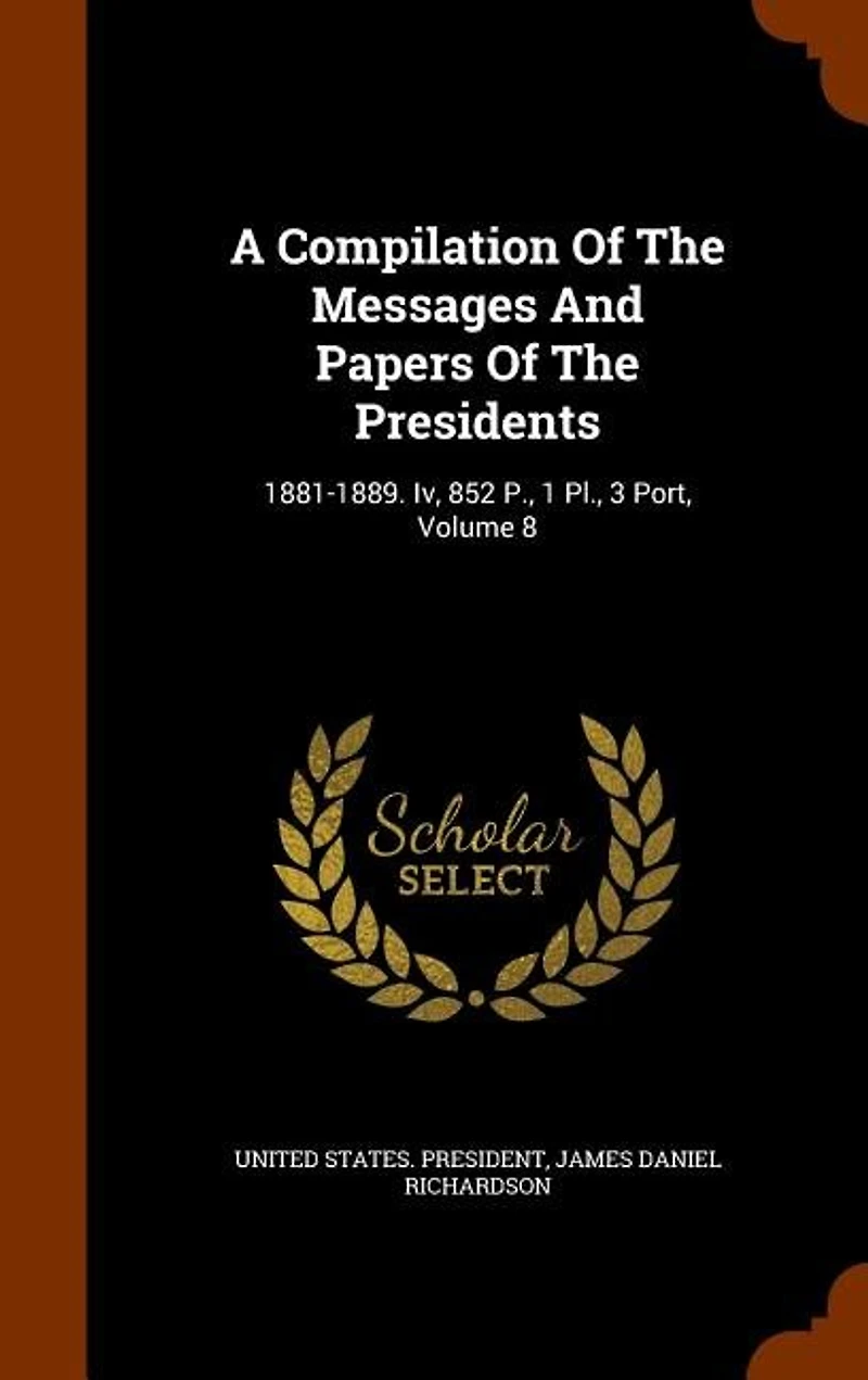A Compilation Of The Messages And Papers Presidents: 1881-1889. Iv, 852 P., 1 Pl., 3 Port, Volume 8