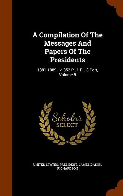 A Compilation Of The Messages And Papers Presidents: 1881-1889. Iv, 852 P., 1 Pl., 3 Port, Volume 8