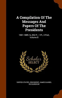 A Compilation Of The Messages And Papers Presidents: 1881-1889. Iv, 852 P., 1 Pl., 3 Port, Volume 8