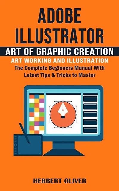 Adobe Illustrator: Art of Graphic Creation Art Working and Illustration (The Complete Beginners Manual With Latest Tips & Tricks to Master)