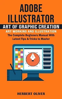 Adobe Illustrator: Art of Graphic Creation Art Working and Illustration (The Complete Beginners Manual With Latest Tips & Tricks to Master)