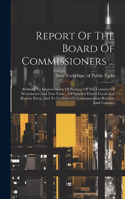 Report Of The Board Of Commissioners ...: Relating To Improvements Of Portions Of The Counties Of Westchester And New York ... Of Spuyten Duyvil Creek And Harlem River, And To Facilities Of Communication Between Said Counties
