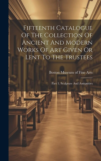 Fifteenth Catalogue Of The Collection Of Ancient And Modern Works Of Art Given Or Lent To The Trustees: Part 1. Sculpture And Antiquities