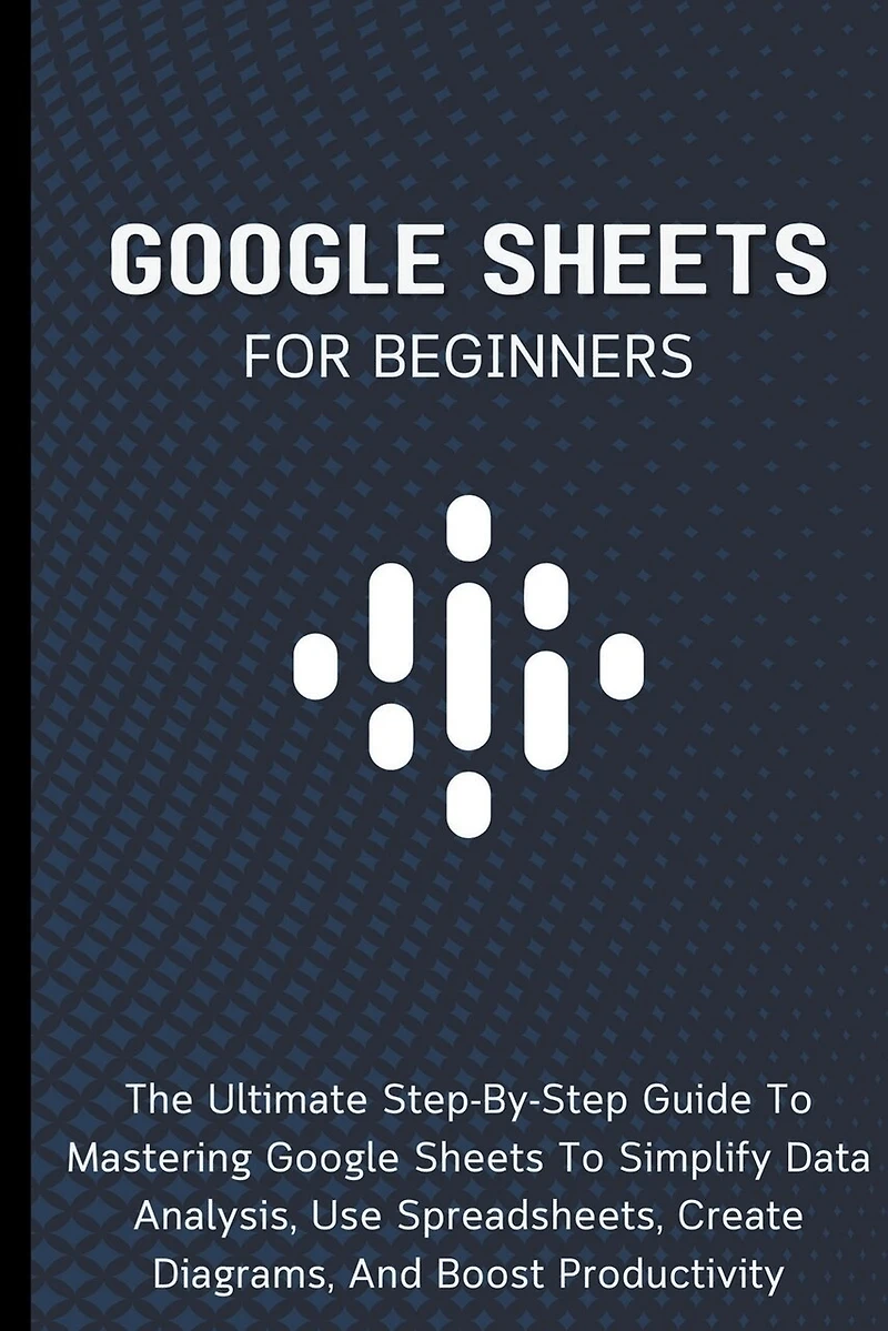 Google Sheets For Beginners: The Ultimate Step-By-Step Guide To Mastering Google Sheets To Simplify Data Analysis, Use Spreadsheets, Create Diagrams
