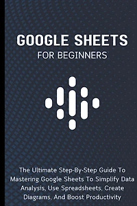 Google Sheets For Beginners: The Ultimate Step-By-Step Guide To Mastering Google Sheets To Simplify Data Analysis, Use Spreadsheets, Create Diagrams