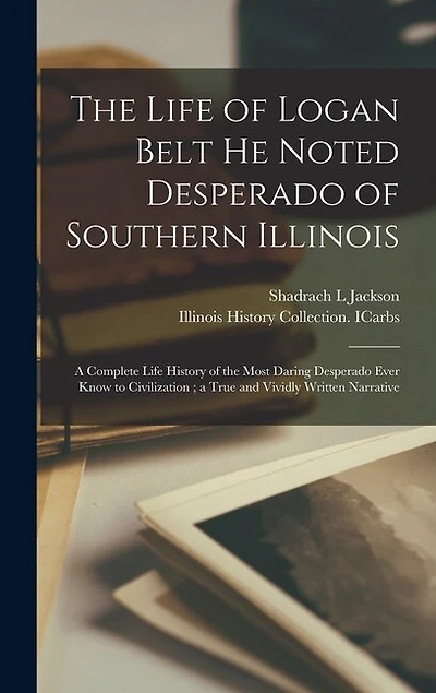 The Life of Logan Belt He Noted Desperado of Southern Illinois: a Complete Life History of the Most Daring Desperado Ever Know to Civilization; a True and Vividly Written Narrative
