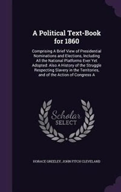 a Political Text-book for 1860, Comprising Brief View of Presidential Nominations and Elections; Including All the National Platforms Ever yet Adopted; Also, History Struggle Respecting Slavery Territories, Action Of...
