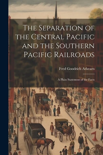 The Separation of the Central Pacific and the Southern Pacific Railroads; a Plain Statement of the Facts