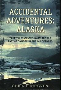 Accidental Adventures: Alaska: True Tales Of Ordinary People Facing Danger In The Wilderness