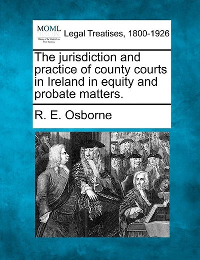 The Jurisdiction And Practice Of County Courts In Ireland In Equity And Probate Matters.
