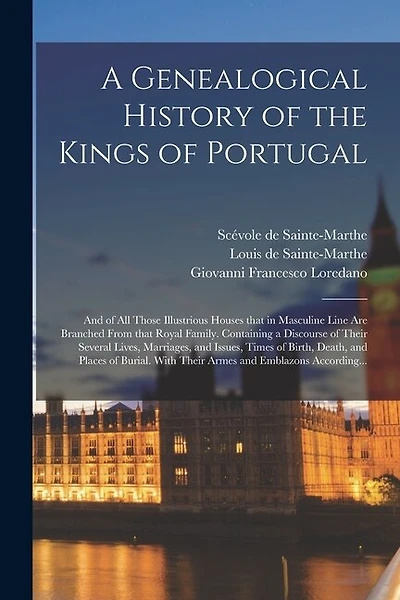 A Genealogical History of the Kings of Portugal: And of All Those Illustrious Houses That in Masculine Line Are Branched From That Royal Family. Containing a Discourse of Their Several Lives, Marriages, and Issues, Times of Birth, Death, and Places Of...