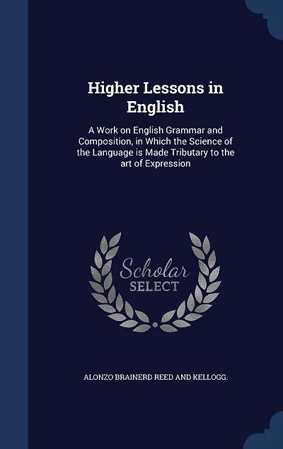 Higher Lessons in English: A Work on English Grammar and Composition, in Which the Science of the Language is Made Tributary t