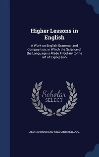 Higher Lessons in English: A Work on English Grammar and Composition, in Which the Science of the Language is Made Tributary t
