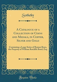 A Catalogue of a Collection of Coins and Medals, in Copper, Silver and Gold: Containing a Large Series of Roman Brass, the Property of William Ratcliffe Bond, Esq. (Classic Rep
