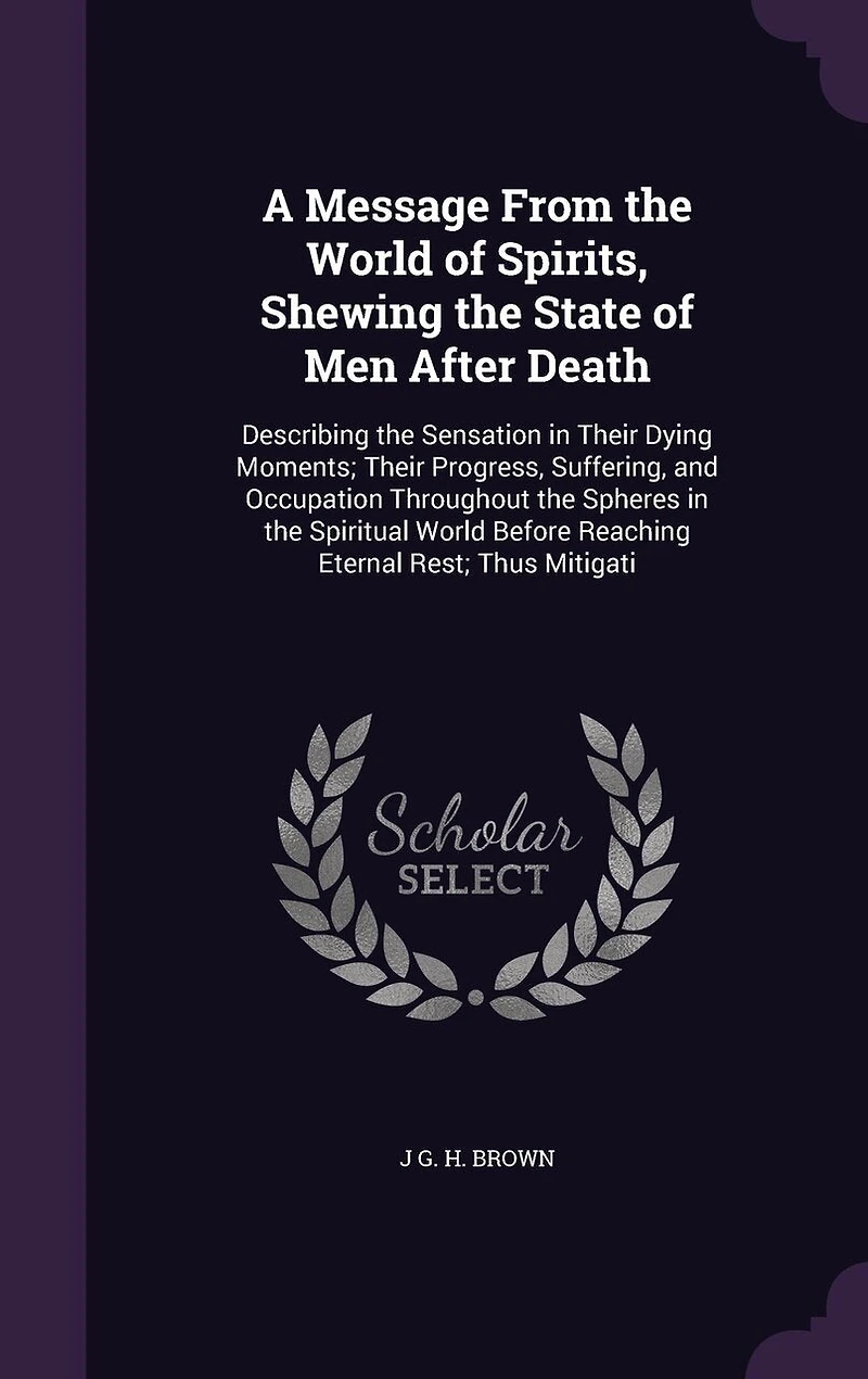 A Message From the World of Spirits, Shewing State Men After Death: Describing Sensation Their Dying Moments; Progress, Suffering, and Occupation Throughout Spheres Spiritual Before Reaching Eternal Rest; Thus Mitigati