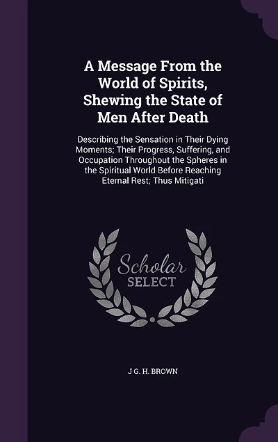 A Message From the World of Spirits, Shewing State Men After Death: Describing Sensation Their Dying Moments; Progress, Suffering, and Occupation Throughout Spheres Spiritual Before Reaching Eternal Rest; Thus Mitigati