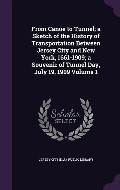 From Canoe to Tunnel; a Sketch of the History of Transportation Between Jersey City and New York, 1661-1909; a Souvenir of Tunnel Day, July 19