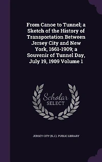 From Canoe to Tunnel; a Sketch of the History of Transportation Between Jersey City and New York, 1661-1909; a Souvenir of Tunnel Day, July 19