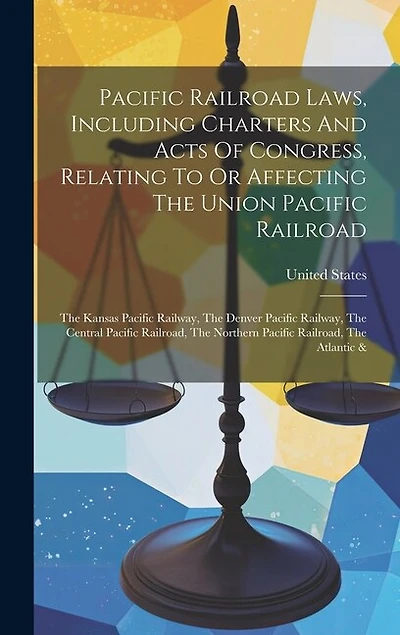Pacific Railroad Laws, Including Charters And Acts Of Congress, Relating To Or Affecting The Union Pacific Railroad: The Kansas Pacific Railway, The Denver Pacific Railway, The Central Pacific Railroad, The Northern Pacific Railroad, The Atlantic &