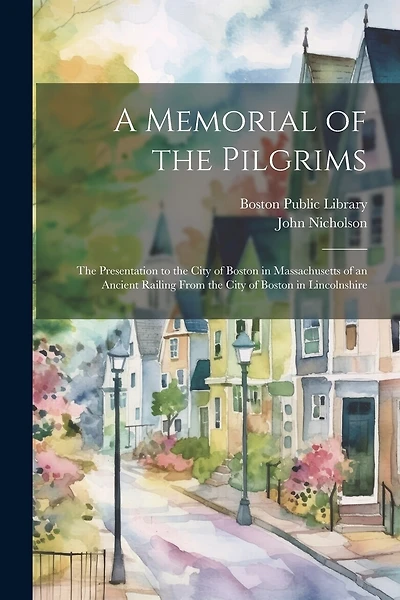 A Memorial of the Pilgrims: The Presentation to the City of Boston in Massachusetts of an Ancient Railing From the City of Boston in Lincolnshire