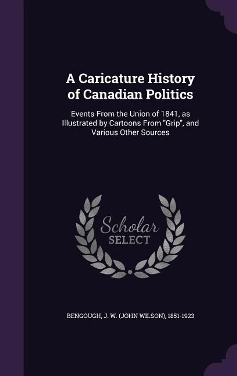 A Caricature History of Canadian Politics: Events From the Union of 1841, as Illustrated by Cartoons From Grip, and Various Other Sources