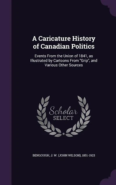 A Caricature History of Canadian Politics: Events From the Union of 1841, as Illustrated by Cartoons From Grip, and Various Other Sources