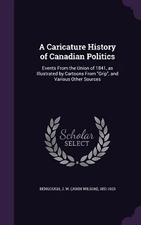 A Caricature History of Canadian Politics: Events From the Union of 1841, as Illustrated by Cartoons From Grip, and Various Other Sources