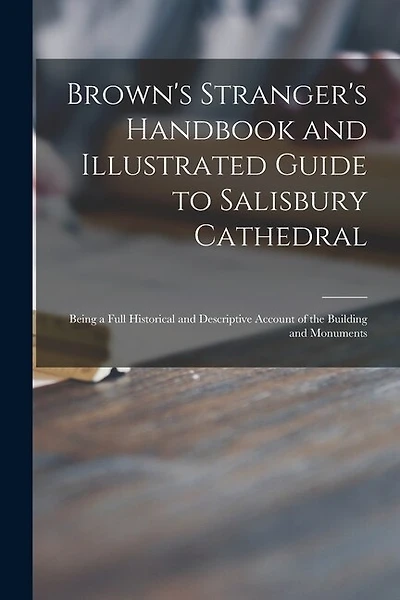 Brown's Stranger's Handbook and Illustrated Guide to Salisbury Cathedral: Being a Full Historical and Descriptive Account of the Building and Monuments
