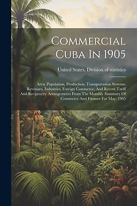Commercial Cuba In 1905: Area, Population, Production, Transportation Systems, Revenues, Industries, Foreign Commerce, And Recent Tariff And Reciprocity Arrangements From The Monthly Summary Of Commerce And Finance For May