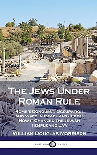 The Jews Under Roman Rule: Rome's Conquest, Occupation and Wars in Israel and Judea; How it Changed the Jewish Temple and Law