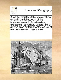 A Faithful Register of the Late Rebellion: Or, an Impartial Account Impeachments, Trials, Attainders, Executions, Speeches, Papers, &c. all who Have Suffered for Cause Pretender Great Britain