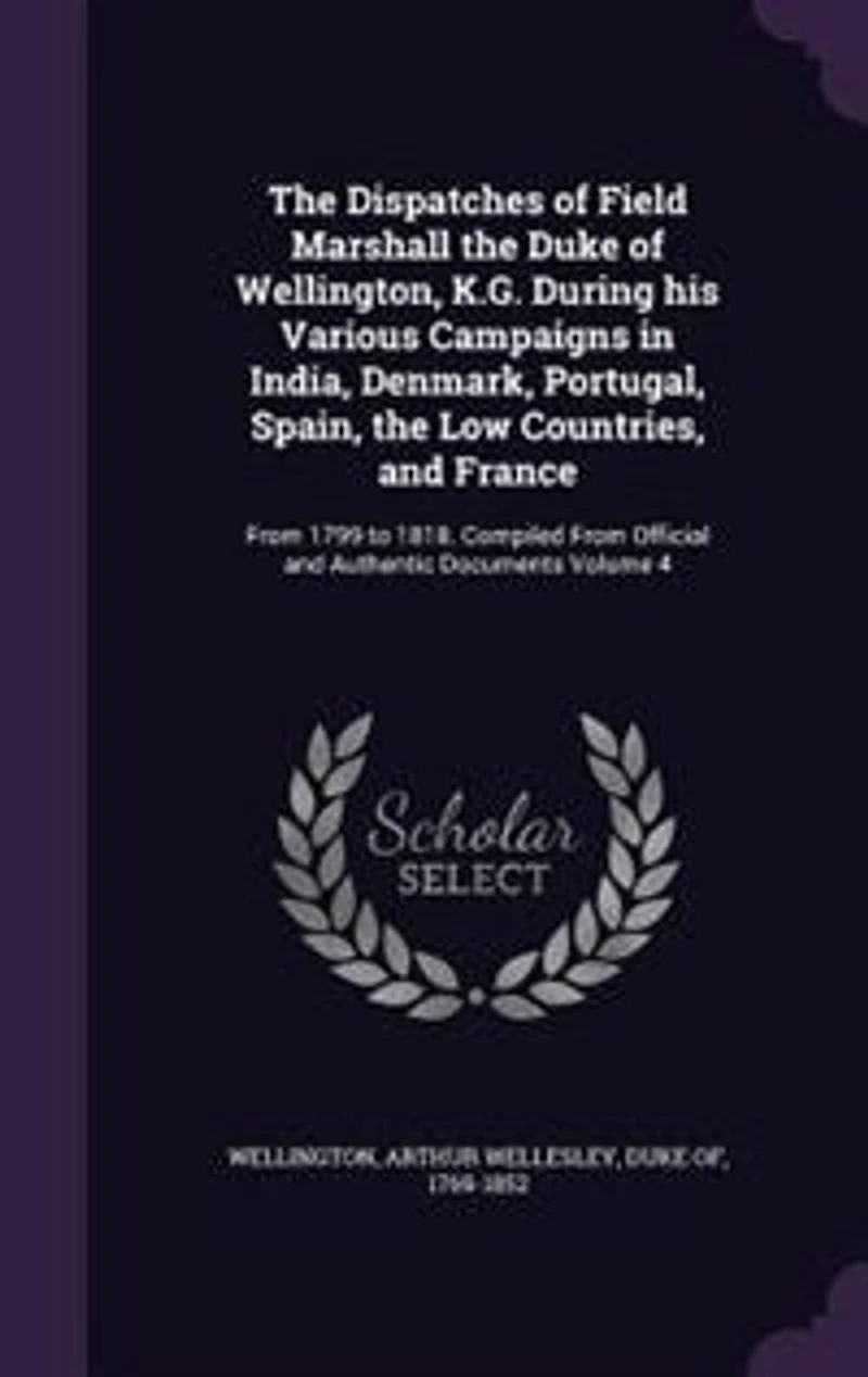 the Dispatches of Field Marshall Duke Wellington, K.G. During his Various Campaigns India, Denmark, Portugal, Spain, Low Countries, and France: From 1799 to 1818. Compiled Official Authentic Documents Volume 4