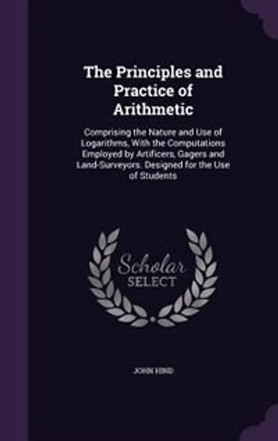 The Principles and Practice of Arithmetic: Comprising the Nature and Use of Logarithms, With the Computations Employed by Artificers, Gagers and Land-Surveyors. Designed for the Use of Students