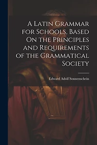 A Latin Grammar for Schools, Based On the Principles and Requirements of the Grammatical Society