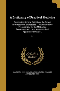 A Dictionary of Practical Medicine: Comprising General Pathology, the Nature and Treatment Diseases ... With Numerous Prescriptions for Medicines Recommended an Appendix Approved Formulae ..; v.1
