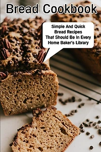 Bread Cookbook Simple And Quick Bread Recipes That Should Be In Every Home Baker'S Library: Bread Cookbook