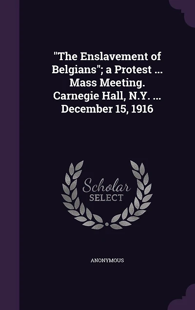 The "The Enslavement of Belgians"; a Protest ... Mass Meeting. Carnegie Hall, N.Y. ... December 15, 1916