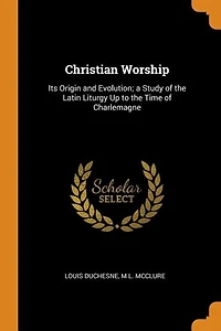 Christian Worship: Its Origin and Evolution; a Study of the Latin Liturgy Up to the Time of Charlemagne