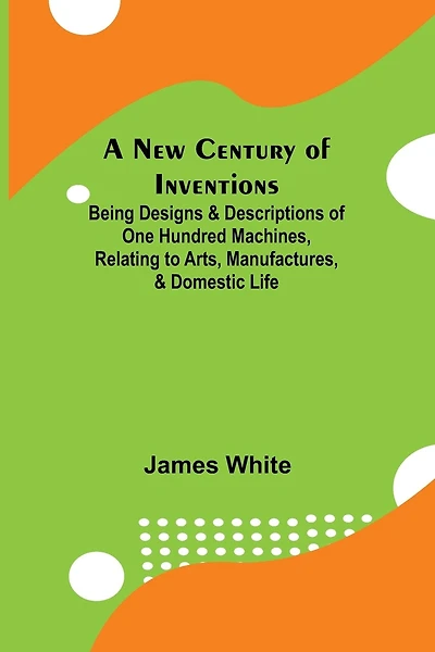 A New Century of Inventions; Being Designs & Descriptions of One Hundred Machines, Relating to Arts, Manufactures, & Domestic Life