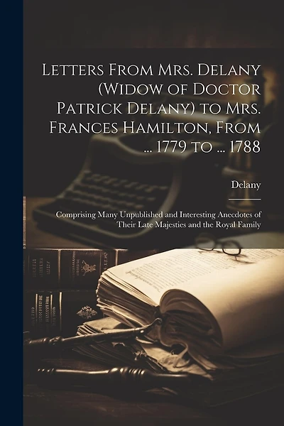 Letters From Mrs. Delany (widow of Doctor Patrick Delany) to Mrs. Frances Hamilton, From ... 1779 to ... 1788: Comprising Many Unpublished and Interesting Anecdotes of Their Late Majesties and the Royal Family