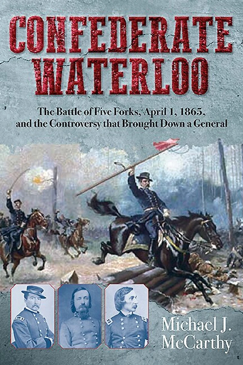 Confederate Waterloo: The Battle Of Five Forks, April 1, 1865, And Controversy That Brought Down A General