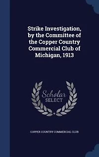 Strike Investigation: By the Committee of Copper Country Commercial Club Michigan, 1913 (Classic Reprint)