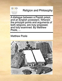 A dialogue between a Popish priest, and an English protestant. Wherein the principal points and arguments of both religions, are truly proposed, and fully examined. By Matthew Poole, ...