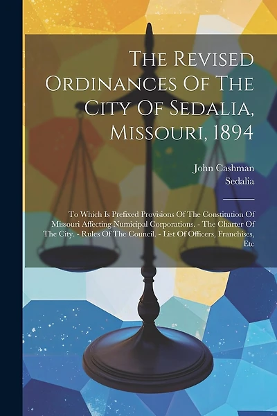 The Revised Ordinances Of The City Of Sedalia, Missouri, 1894: To Which Is Prefixed Provisions Of The Constitution Of Missouri Affecting Numicipal Corporations. - The Charter Of The City. - Rules Of The Council. - List Of Officers, Franchises