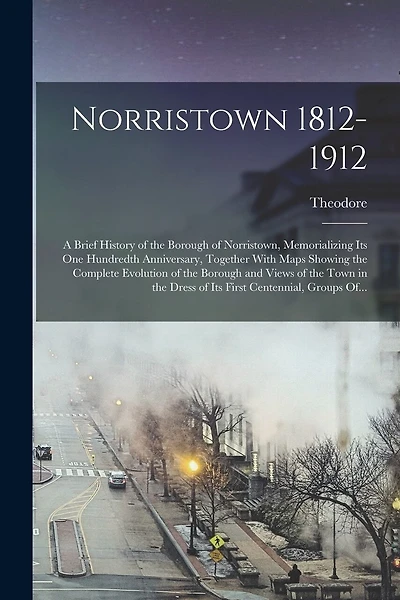 Norristown 1812-1912: A Brief History of the Borough of Norristown, Memorializing Its One Hundredth Anniversary, Together With Maps Showing the Complete Evolution of the Borough and Views of the Town in the Dress of Its First Centennial, Groups Of...